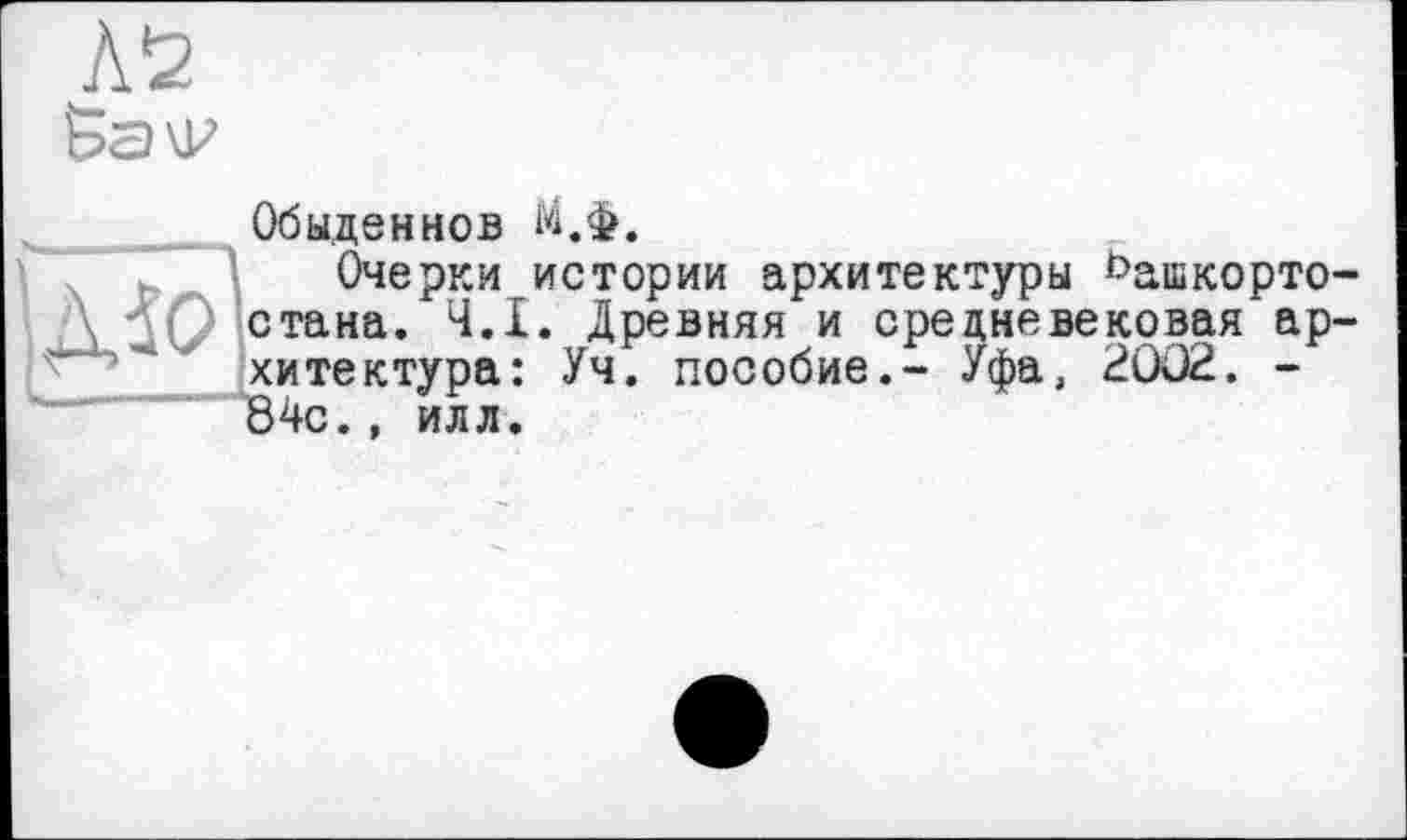 ﻿Обыден НОВ М.ф.
Очерки истории архитектуры ^ашкорто стана. Ч.І. Древняя и средневековая ар хитектура: Уч. пособие.- Уфа, 2002. -84с., илл.